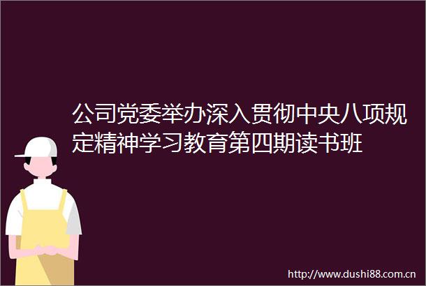 公司党委举办深入贯彻中央八项规定精神学习教育第四期读书班