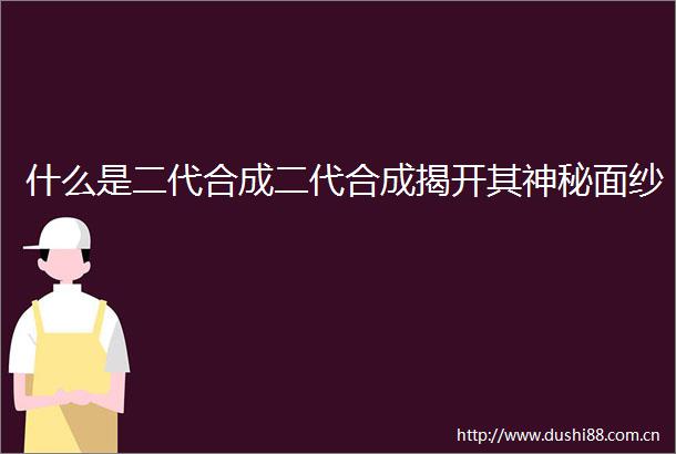 什么是二代合成二代合成揭开其神秘面纱