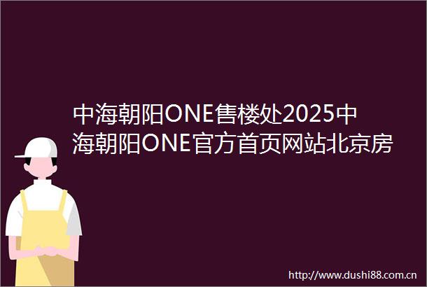 中海朝阳ONE售楼处2025中海朝阳ONE官方首页网站北京房天下