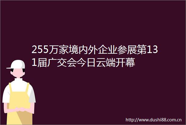 255万家境内外企业参展第131届广交会今日云端开幕