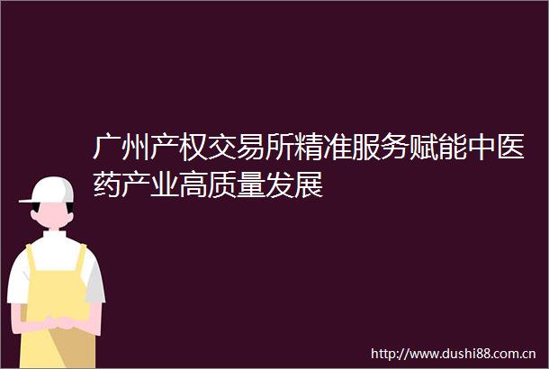 广州产权交易所精准服务赋能中医药产业高质量发展