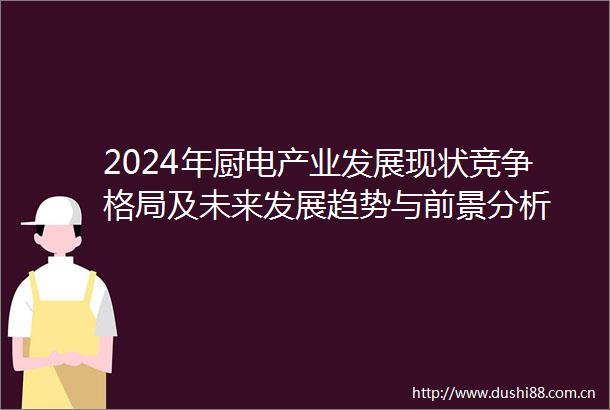 2024年厨电产业发展现状竞争格局及未来发展趋势与前景分析