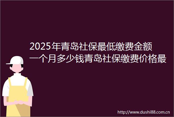 2025年青岛社保最低缴费金额一个月多少钱青岛社保缴费价格最新标准（2025513）