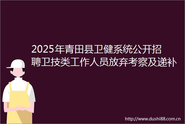 2025年青田县卫健系统公开招聘卫技类工作人员放弃考察及递补入围体检人员名单的通知