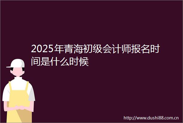 2025年青海初级会计师报名时间是什么时候
