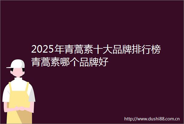 2025年青蒿素十大品牌排行榜青蒿素哪个品牌好