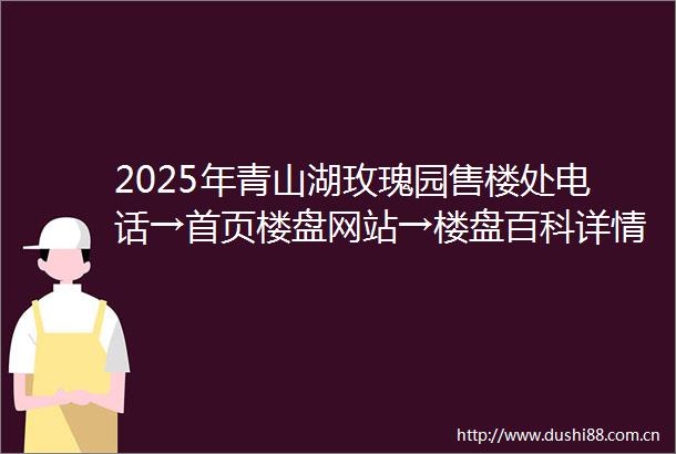 2025年青山湖玫瑰园售楼处电话→首页楼盘网站→楼盘百科详情→青山湖玫瑰园24小时热线电话