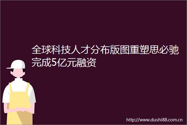 全球科技人才分布版图重塑思必驰完成5亿元融资
