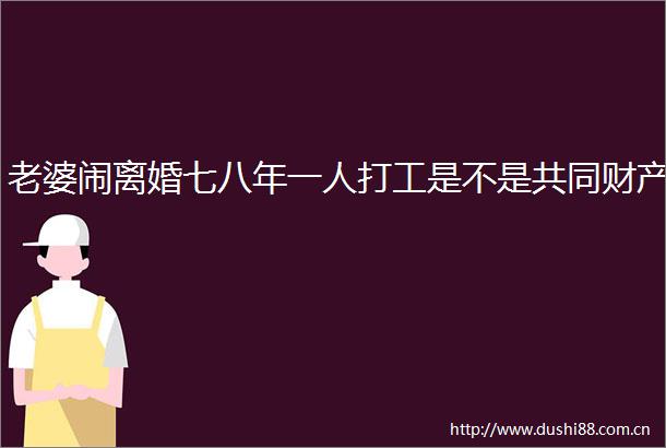老婆闹离婚七八年一人打工是不是共同财产