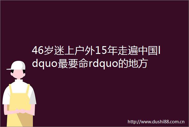 46岁迷上户外15年走遍ldquo最要命rdquo的地方如今年过花甲成为极限户外第一人