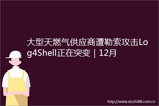 大型天燃气供应商遭勒索攻击Log4Shell正在突变｜12月15日全球网络安全热点