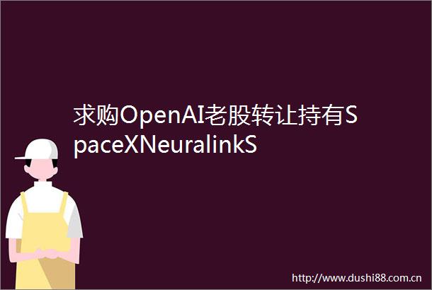 求购OpenAI老股转让持有SpaceXNeuralinkShein的专项基金份额资情留言板第88期