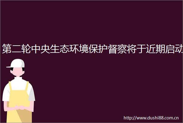 第二轮中央生态环境保护督察将于近期启动