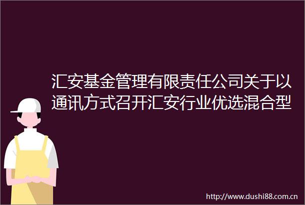 汇安基金管理有限责任公司关于以通讯方式召开汇安行业优选混合型证券投资基金基金份额持有人大会的公告