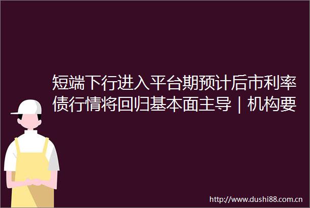 短端下行进入平台期预计后市利率债行情将回归基本面主导｜机构要评