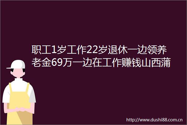 职工1岁工作22岁退休一边领养老金69万一边在工作赚钱山西蒲县回应属实已启动调查