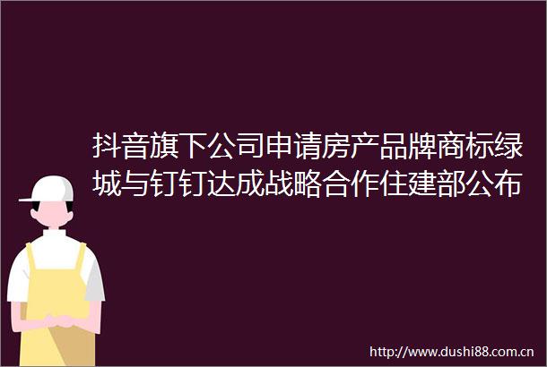 抖音旗下公司申请房产品牌商标绿城与钉钉达成战略合作住建部公布智能建造试点城市名单地产科技周报