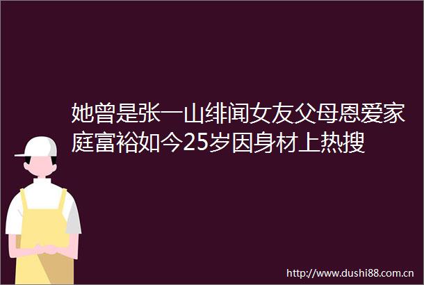 她曾是张一山绯闻女友父母恩爱家庭富裕如今25岁因身材上热搜