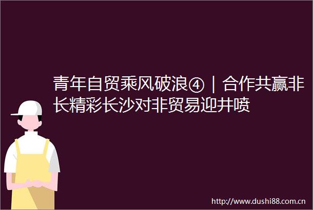 青年自贸乘风破浪④｜合作共赢非长精彩长沙对非贸易迎井喷