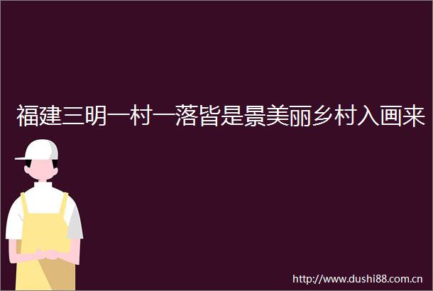 福建三明一村一落皆是景美丽乡村入画来