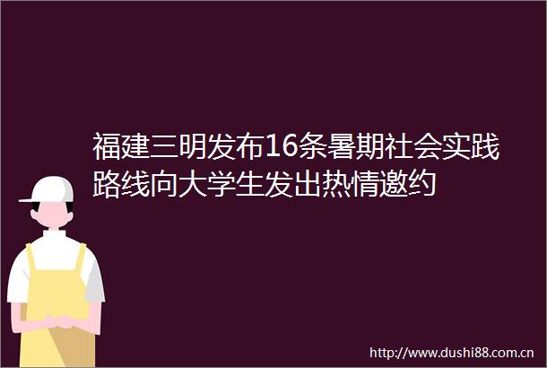 福建三明发布16条暑期社会实践路线向大学生发出热情邀约