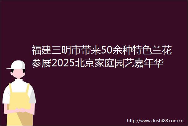 福建三明市带来50余种特色兰花参展2025北京家庭园艺嘉年华启动