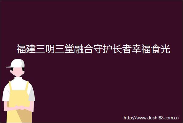 福建三明三堂融合守护长者幸福食光