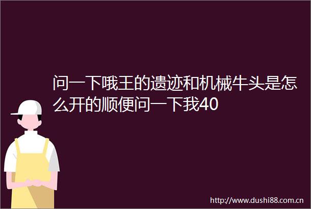 问一下哦王的遗迹和机械牛头是怎么开的顺便问一下我40