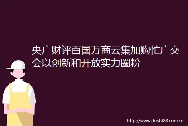 央广财评百国万商云集加购忙广交会以创新和开放实力圈粉