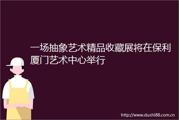 一场抽象艺术精品收藏展将在保利厦门艺术中心举行