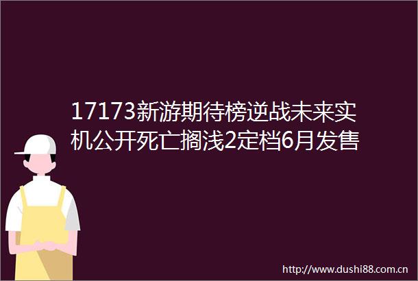 17173新游期待榜逆战未来实机公开死亡搁浅2定档6月发售