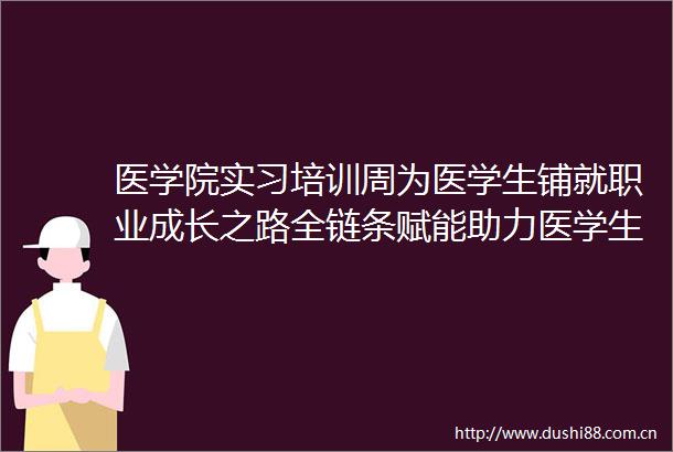 医学院实习培训周为医学生铺就职业成长之路全链条赋能助力医学生自信迎接临床实习挑战