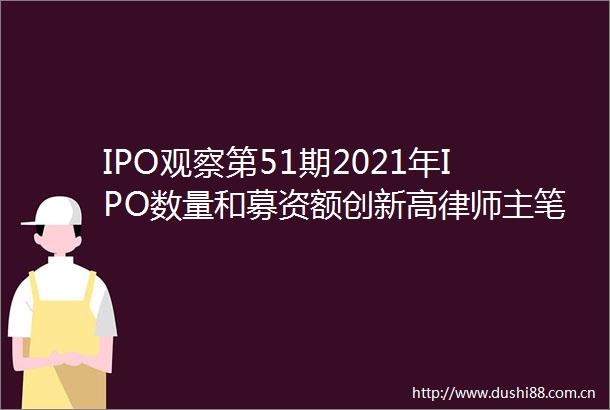 IPO观察第51期2021年IPO数量和募资额创新高律师主笔招股书或成趋势