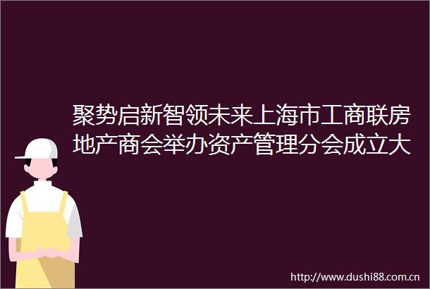 聚势启新智领未来上海市工商联房地产商会举办资产管理分会成立大会暨2025不动产资产管理高质量发展论坛