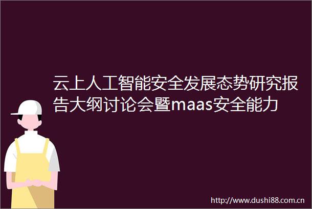 云上人工智能安全发展态势研究报告大纲讨论会暨maas安全能力要求标准研讨会暨云上大模型安