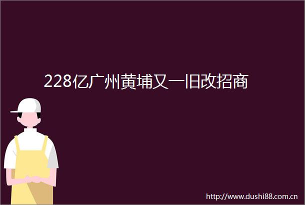 228亿广州黄埔又一旧改招商