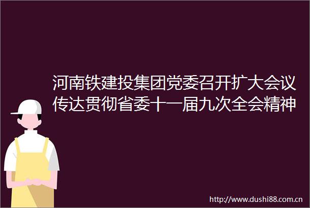 河南铁建投集团党委召开扩大会议传达贯彻省委十一届九次全会精神