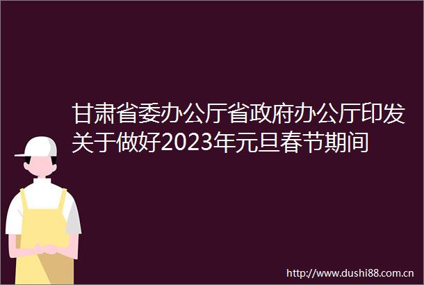 甘肃省委办公厅省办公厅印发关于做好2023年元旦春节期间有关工作的通知