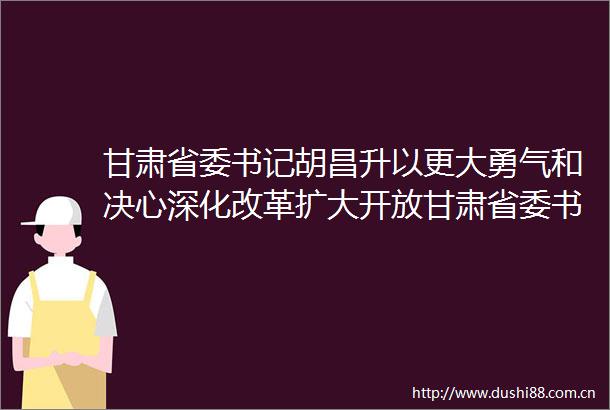 甘肃省委书记胡昌升以更大勇气和决心深化改革扩大开放甘肃省委书记胡昌升以更大勇气和决心深化改革扩大开放