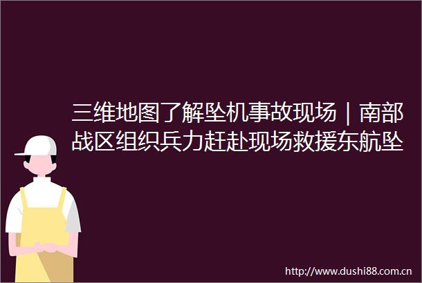 三维地图了解坠机事故现场｜南部战区组织赶赴现场救援东航坠机最新消息汇总