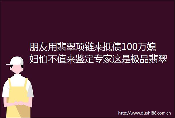 朋友用翡翠项链来抵债100万媳妇怕不值来鉴定专家这是极品翡翠至少值hellip