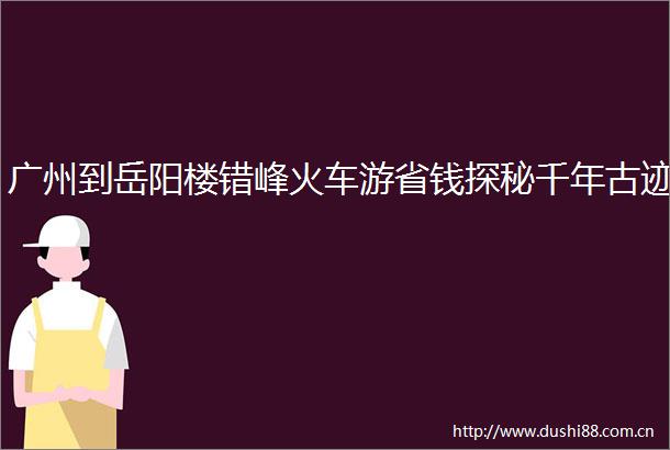 广州到岳阳楼错峰火车游省钱探秘千年古迹