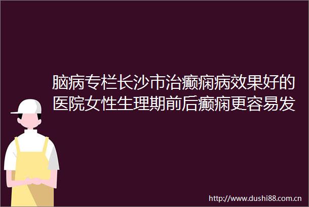 脑病专栏长沙市治癫痫病效果好的医院女性生理期前后癫痫更容易发作