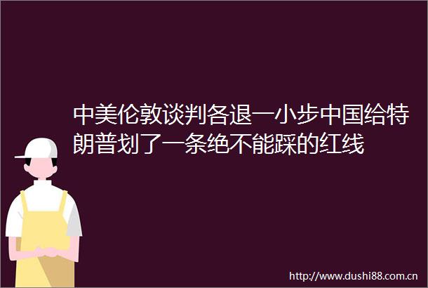 中美伦敦谈判各退一小步给特朗普划了一条绝不能踩的红线