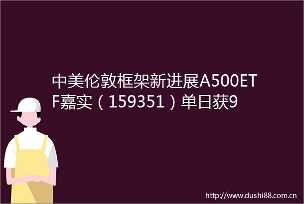 中美伦敦框架新进展A500ETF嘉实（159351）单日获987亿份净申购