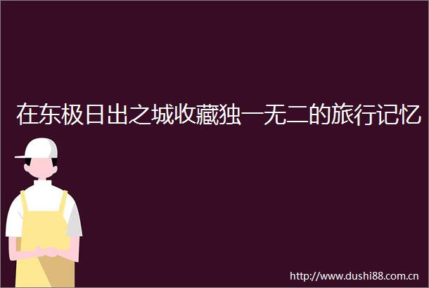 在东极日出之城收藏独一无二的旅行记忆