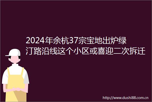 2024年余杭37宗宝地出炉绿汀路沿线这个小区或喜迎二次拆迁