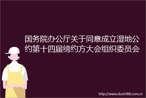 国务院办公厅关于同意成立湿地公约第十四届缔约方大会组织委员会和执行委员会的函
