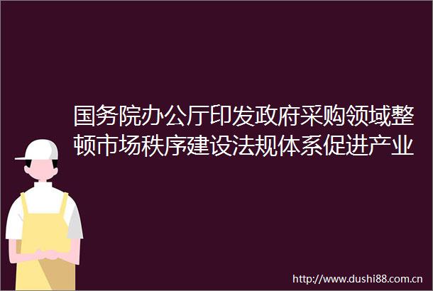 国务院办公厅印发采购领域整顿市场秩序建设法规体系促进产业发展三年行动方案（20242026年）