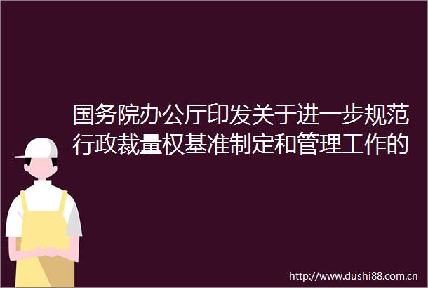 国务院办公厅印发关于进一步规范行政裁量权基准制定和管理工作的意见
